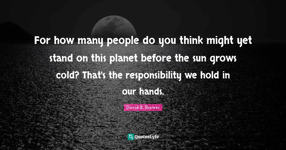 For how many people do you think might yet stand on this planet before the sun grows cold? That's the responsibility we hold in our hands.