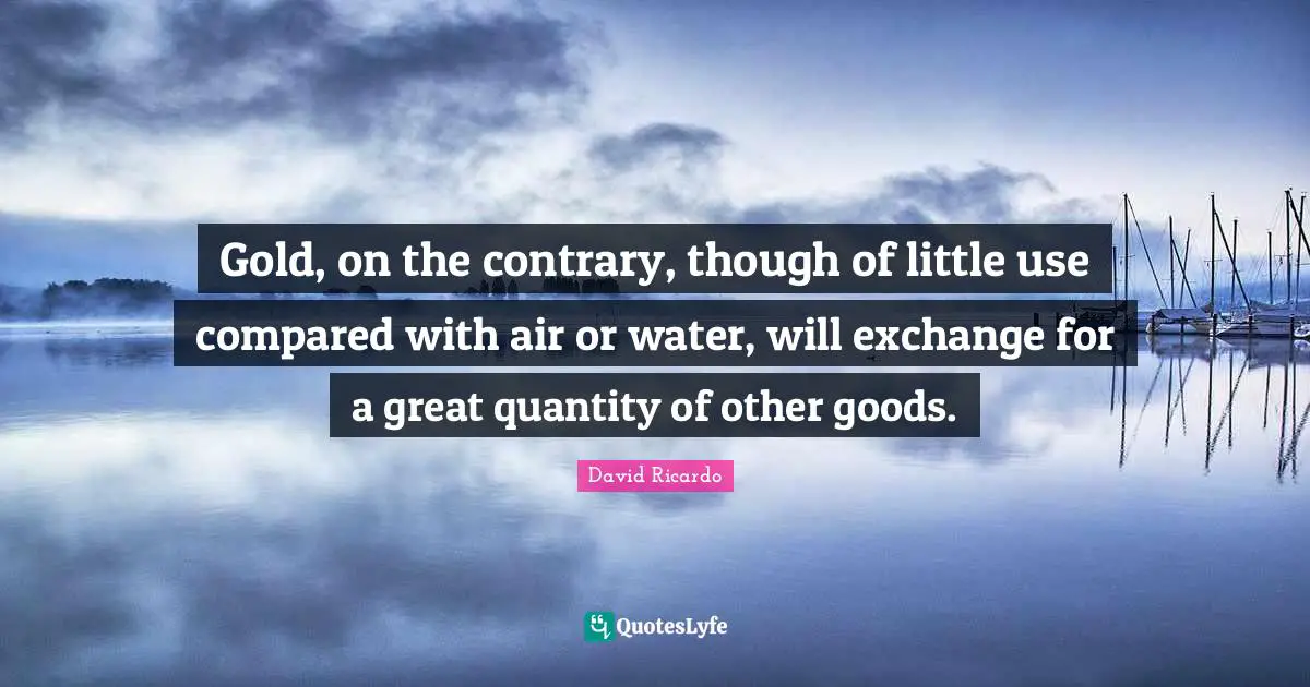 Gold, on the contrary, though of little use compared with air or water, will exchange for a great quantity of other goods.