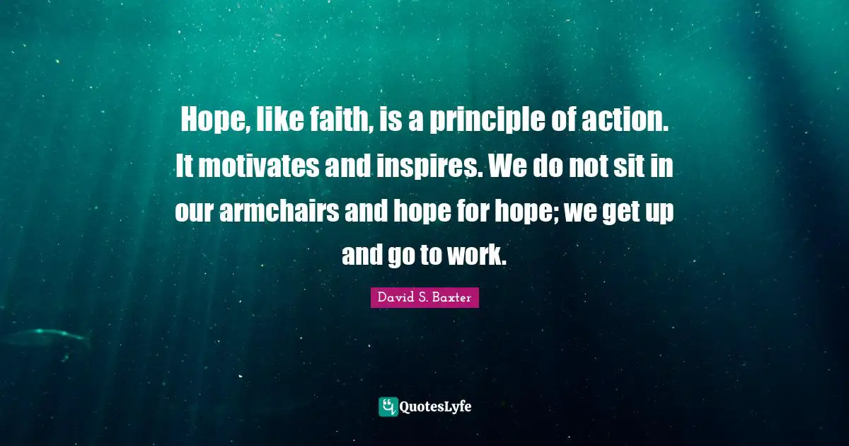 Hope, like faith, is a principle of action. It motivates and inspires. We do not sit in our armchairs and hope for hope; we get up and go to work.