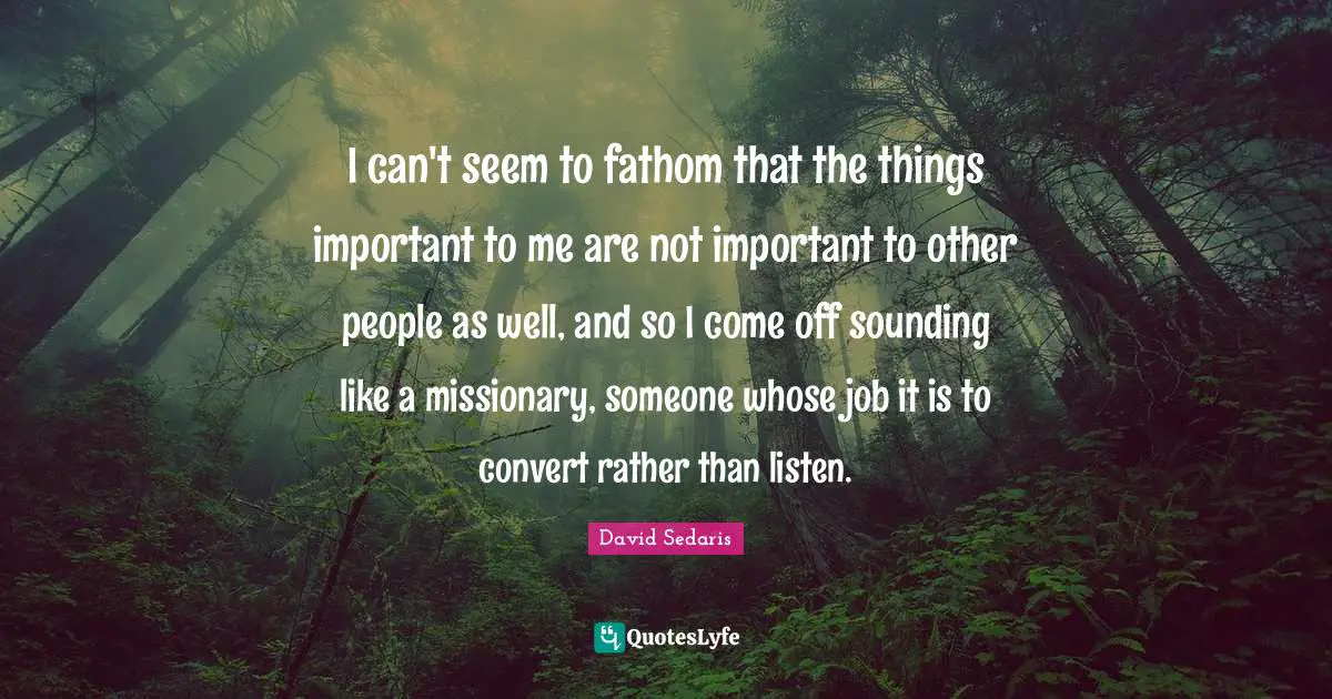 David Sedaris Quotes: "I can't seem to fathom that the things important to me are not important to other people as well, and so I come off sounding like a missionary, someone whose job it is to convert rather than listen."