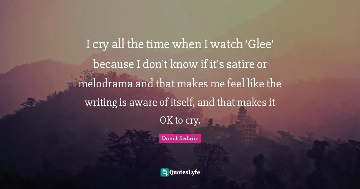Glee Quotes: "I cry all the time when I watch 'Glee' because I don't know if it's satire or melodrama and that makes me feel like the writing is aware of itself, and that makes it OK to cry."