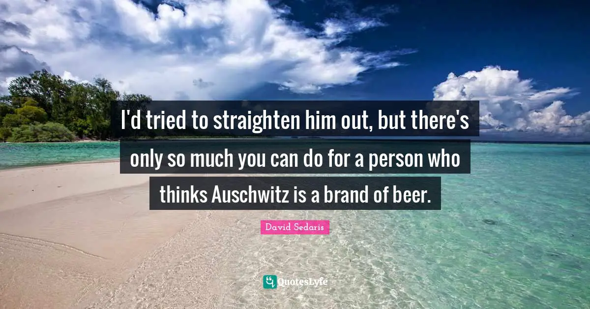 I'd tried to straighten him out, but there's only so much you can do for a person who thinks Auschwitz is a brand of beer.