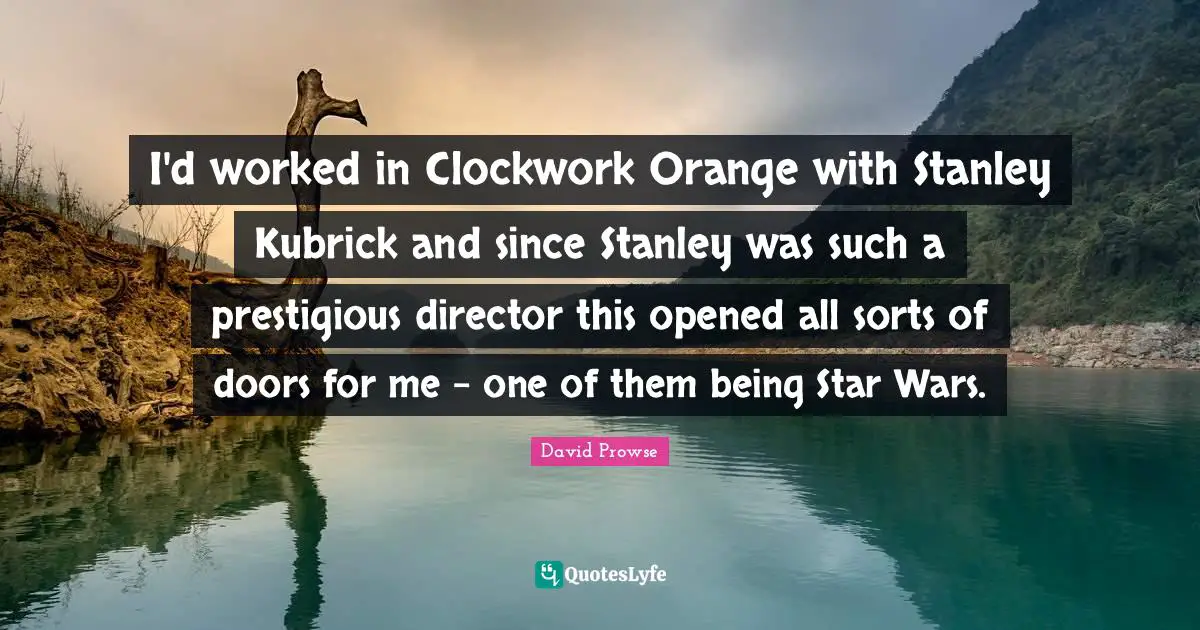 Prestigious Quotes: "I'd worked in Clockwork Orange with Stanley Kubrick and since Stanley was such a prestigious director this opened all sorts of doors for me - one of them being Star Wars."