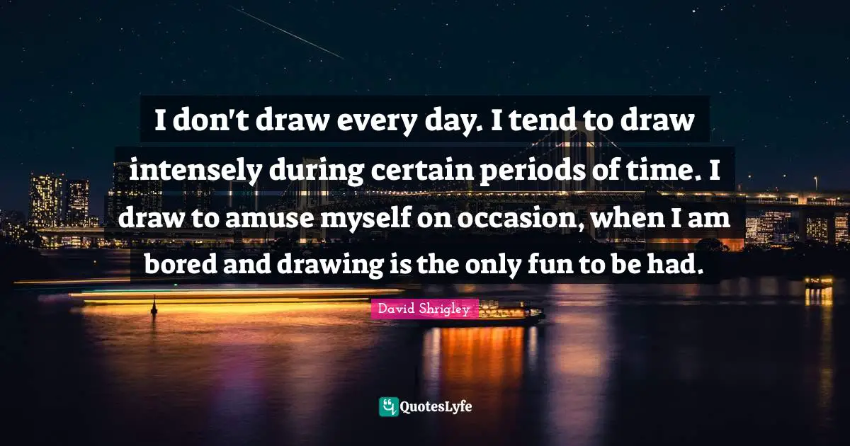 I don't draw every day. I tend to draw intensely during certain periods of time. I draw to amuse myself on occasion, when I am bored and drawing is the only fun to be had.