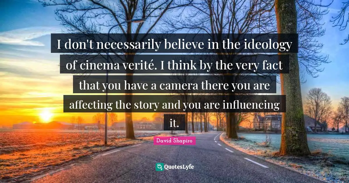 I don't necessarily believe in the ideology of cinema verité. I think by the very fact that you have a camera there you are affecting the story and you are influencing it.