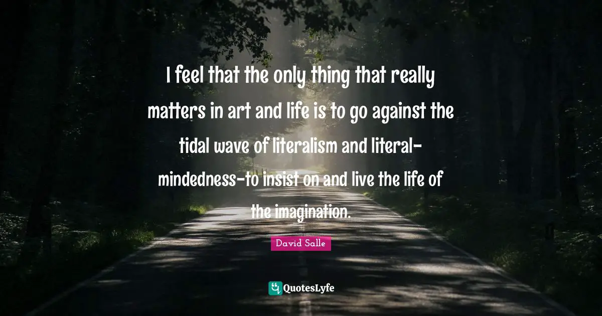 I feel that the only thing that really matters in art and life is to go against the tidal wave of literalism and literal-mindedness-to insist on and live the life of the imagination.
