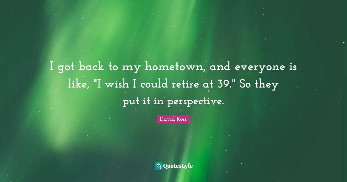 I got back to my hometown, and everyone is like, "I wish I could retire at 39." So they put it in perspective.