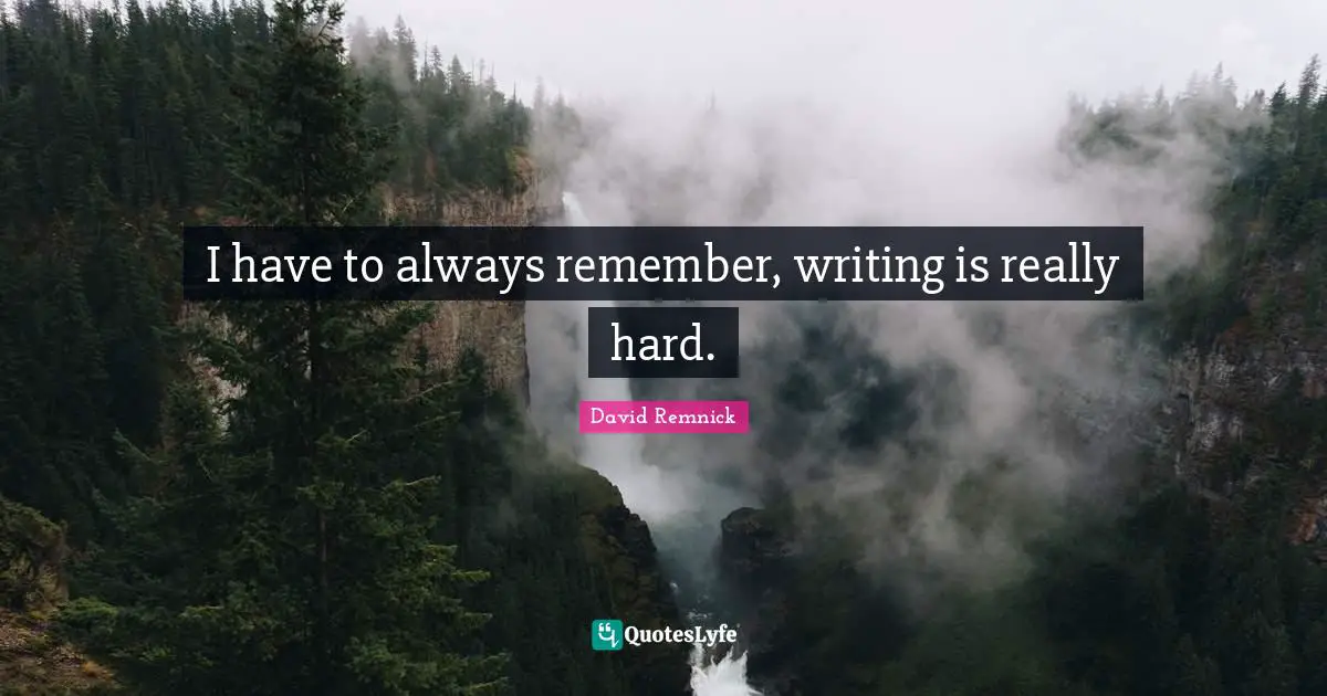 I have to always remember, writing is really hard.