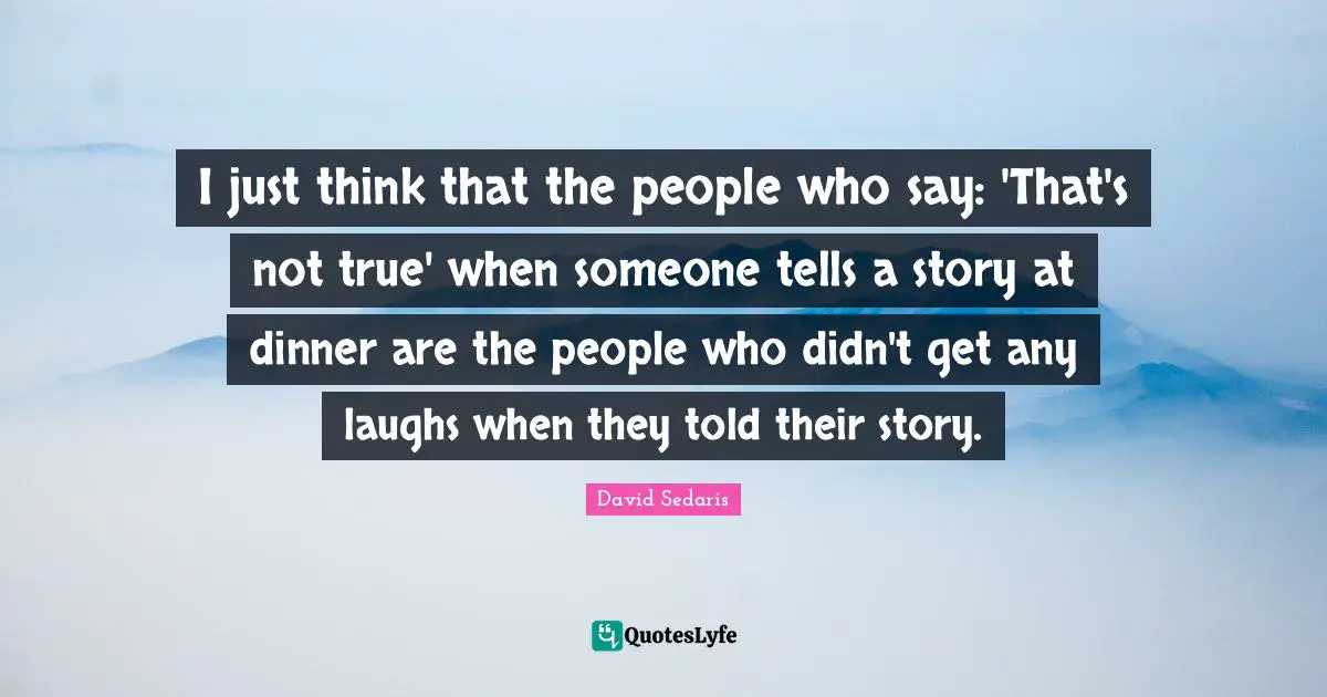 I just think that the people who say: 'That's not true' when someone tells a story at dinner are the people who didn't get any laughs when they told their story.