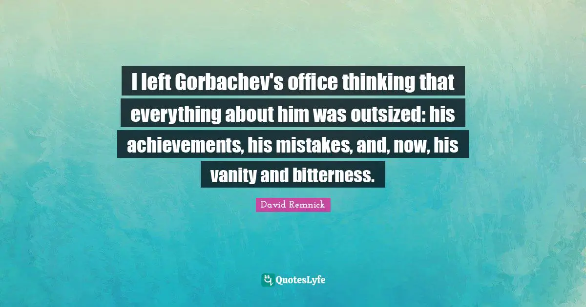 I left Gorbachev's office thinking that everything about him was outsized: his achievements, his mistakes, and, now, his vanity and bitterness.