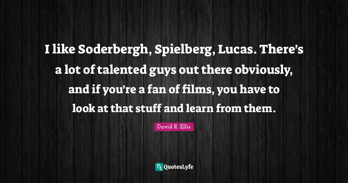 I like Soderbergh, Spielberg, Lucas. There's a lot of talented guys out there obviously, and if you're a fan of films, you have to look at that stuff and learn from them.