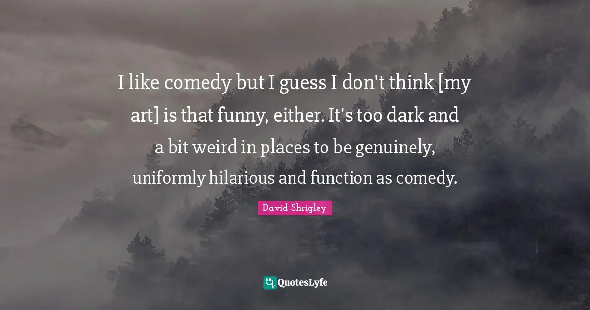 I like comedy but I guess I don't think [my art] is that funny, either. It's too dark and a bit weird in places to be genuinely, uniformly hilarious and function as comedy.