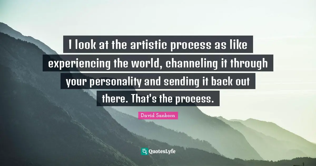 I look at the artistic process as like experiencing the world, channeling it through your personality and sending it back out there. That's the process.