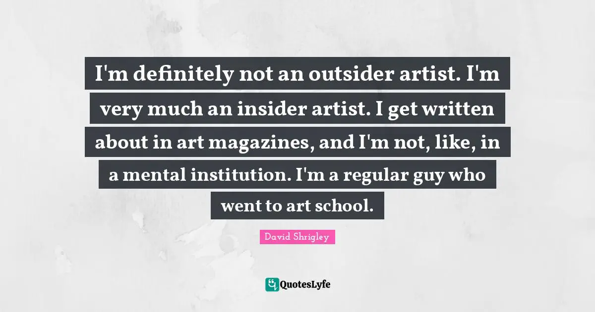 I'm definitely not an outsider artist. I'm very much an insider artist. I get written about in art magazines, and I'm not, like, in a mental institution. I'm a regular guy who went to art school.