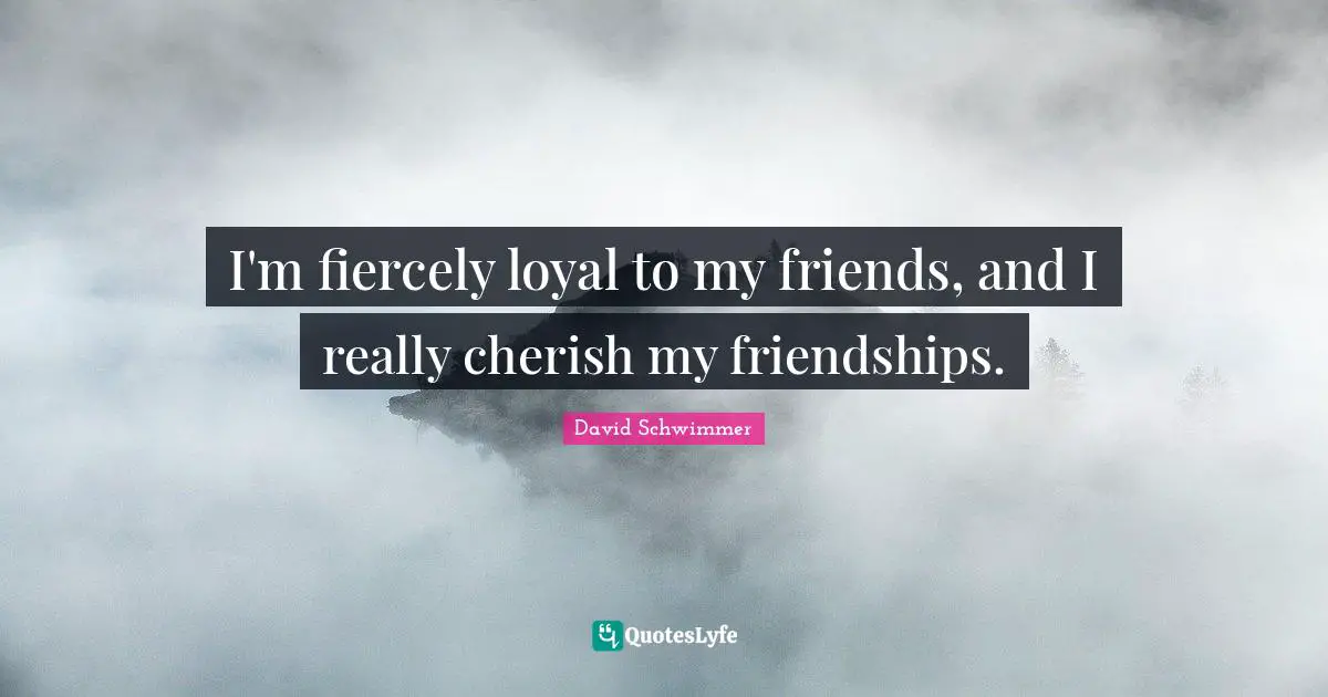 I'm fiercely loyal to my friends, and I really cherish my friendships.