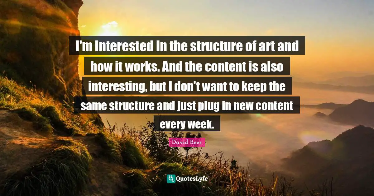 David Rees Quotes: "I'm interested in the structure of art and how it works. And the content is also interesting, but I don't want to keep the same structure and just plug in new content every week."