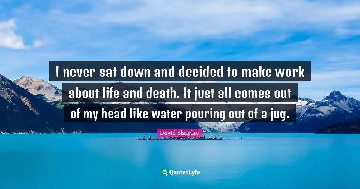 I never sat down and decided to make work about life and death. It just all comes out of my head like water pouring out of a jug.