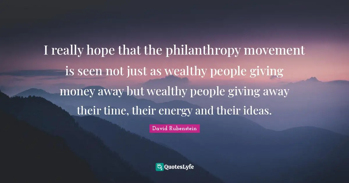 I really hope that the philanthropy movement is seen not just as wealthy people giving money away but wealthy people giving away their time, their energy and their ideas.