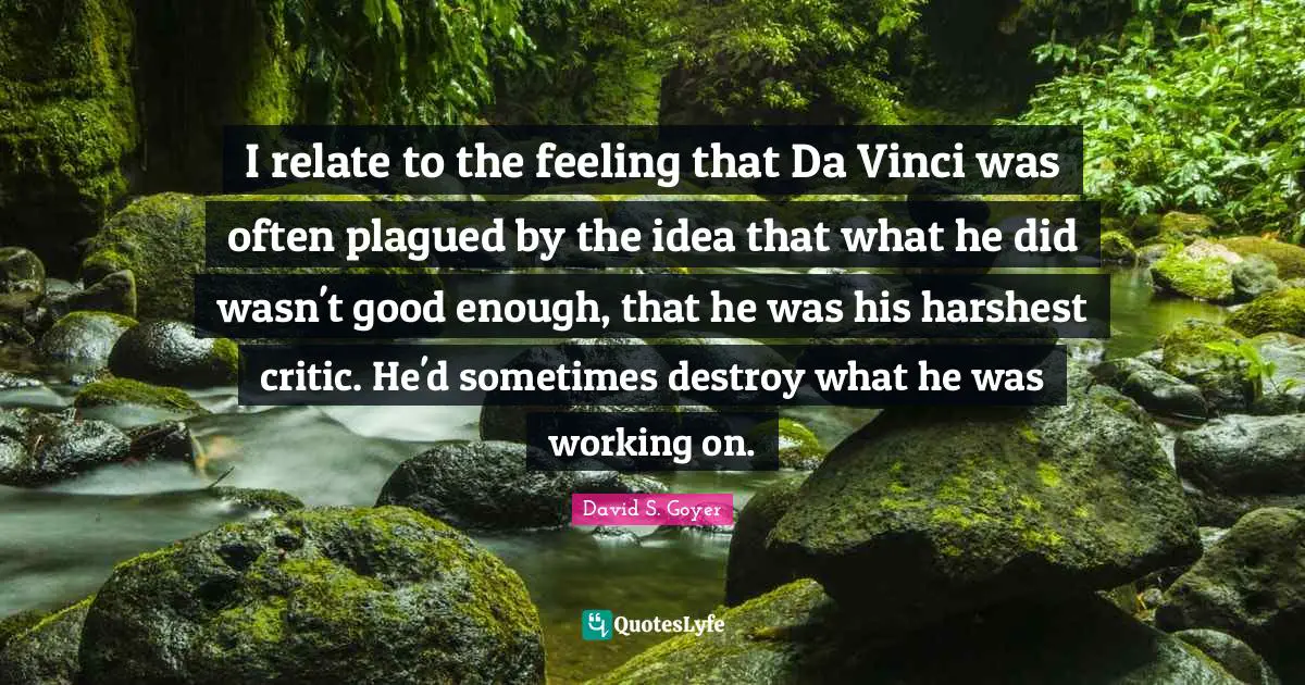 I relate to the feeling that Da Vinci was often plagued by the idea that what he did wasn't good enough, that he was his harshest critic. He'd sometimes destroy what he was working on.