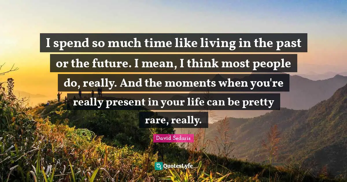 I spend so much time like living in the past or the future. I mean, I think most people do, really. And the moments when you're really present in your life can be pretty rare, really.