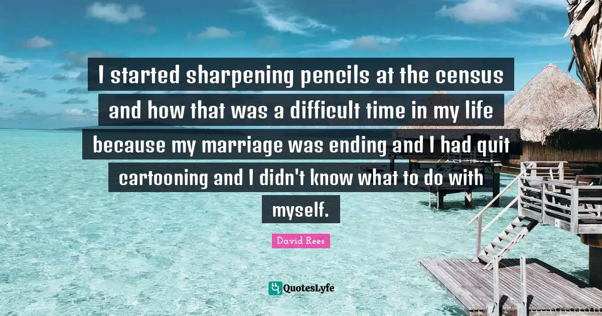 David Rees Quotes: "I started sharpening pencils at the census and how that was a difficult time in my life because my marriage was ending and I had quit cartooning and I didn't know what to do with myself."