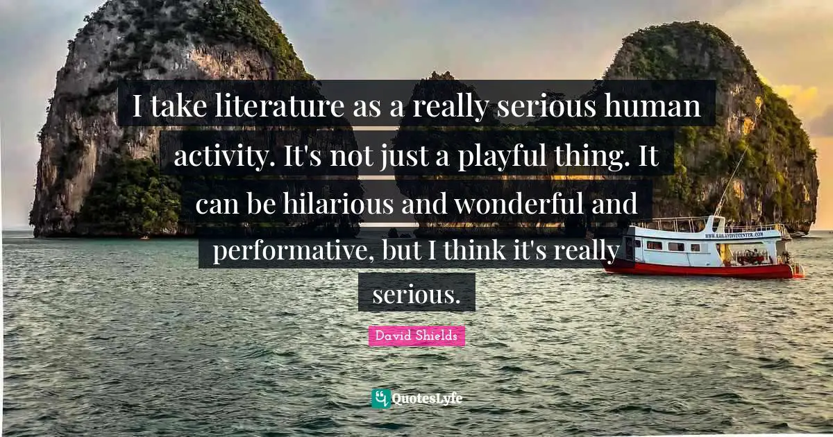 I take literature as a really serious human activity. It's not just a playful thing. It can be hilarious and wonderful and performative, but I think it's really serious.
