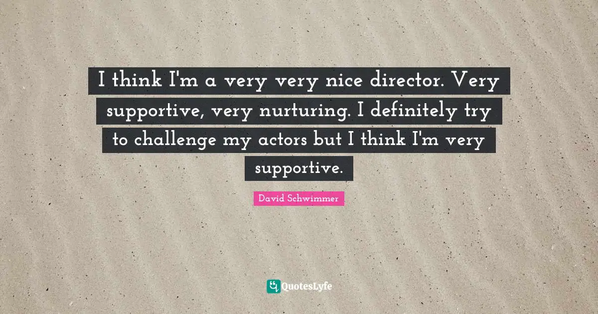 I think I'm a very very nice director. Very supportive, very nurturing. I definitely try to challenge my actors but I think I'm very supportive.