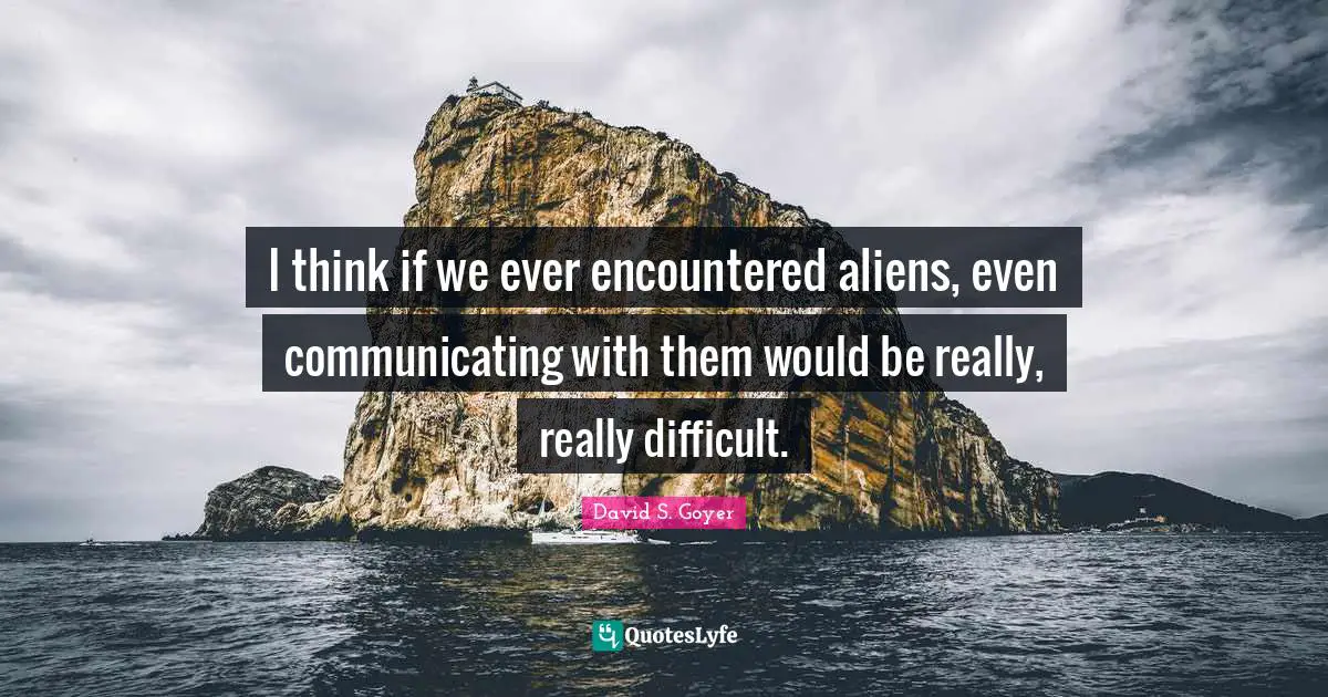 I think if we ever encountered aliens, even communicating with them would be really, really difficult.