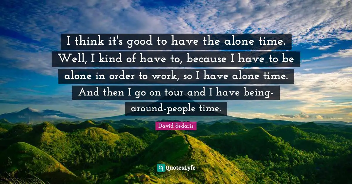 David Sedaris Quotes: "I think it's good to have the alone time. Well, I kind of have to, because I have to be alone in order to work, so I have alone time. And then I go on tour and I have being-around-people time."