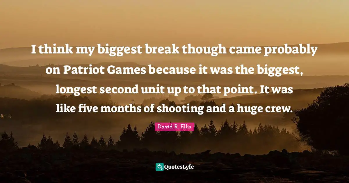 I think my biggest break though came probably on Patriot Games because it was the biggest, longest second unit up to that point. It was like five months of shooting and a huge crew.
