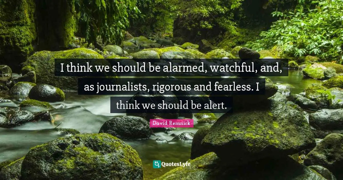 I think we should be alarmed, watchful, and, as journalists, rigorous and fearless. I think we should be alert.