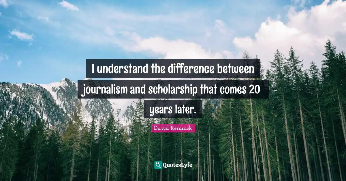 I understand the difference between journalism and scholarship that comes 20 years later.