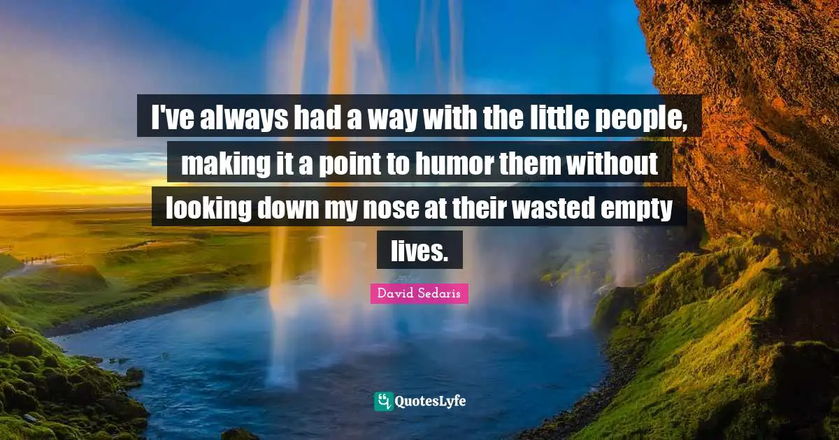 I've always had a way with the little people, making it a point to humor them without looking down my nose at their wasted empty lives.