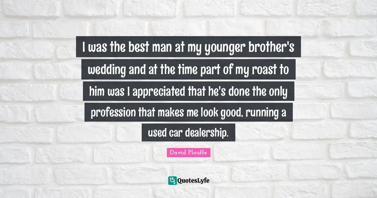 I was the best man at my younger brother's wedding and at the time part of my roast to him was I appreciated that he's done the only profession that makes me look good, running a used car dealership.