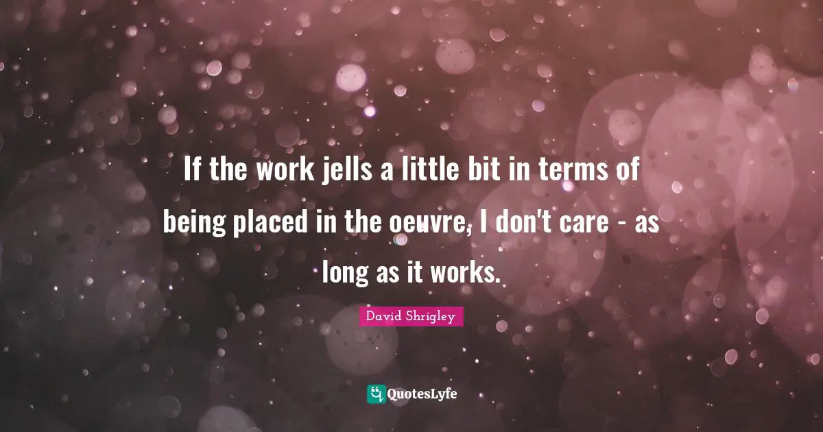 If the work jells a little bit in terms of being placed in the oeuvre, I don't care - as long as it works.