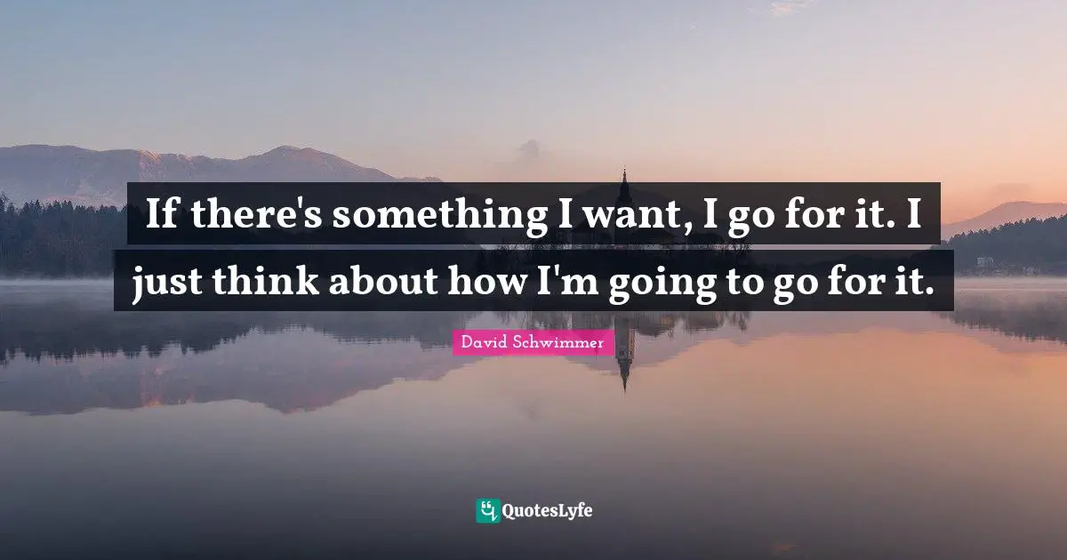 If there's something I want, I go for it. I just think about how I'm going to go for it.