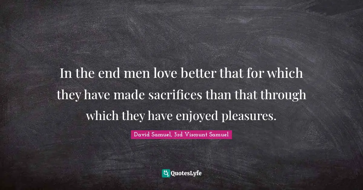 In the end men love better that for which they have made sacrifices than that through which they have enjoyed pleasures.