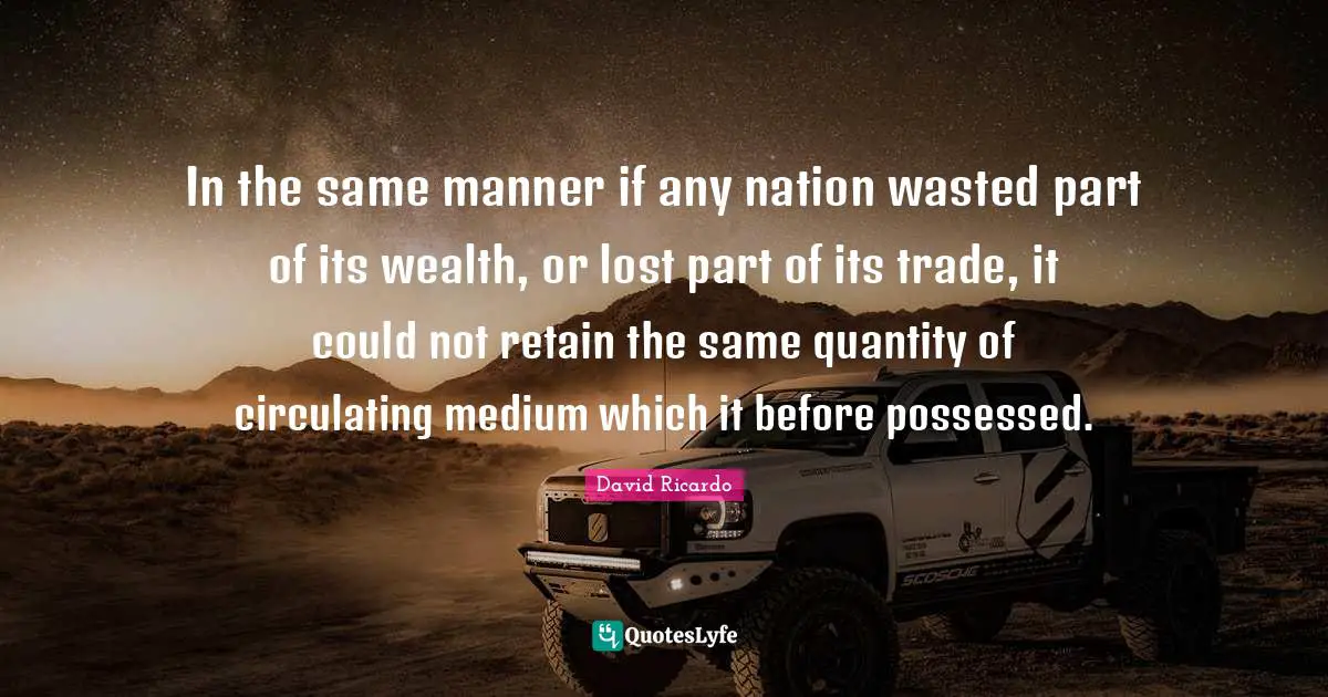 In the same manner if any nation wasted part of its wealth, or lost part of its trade, it could not retain the same quantity of circulating medium which it before possessed.