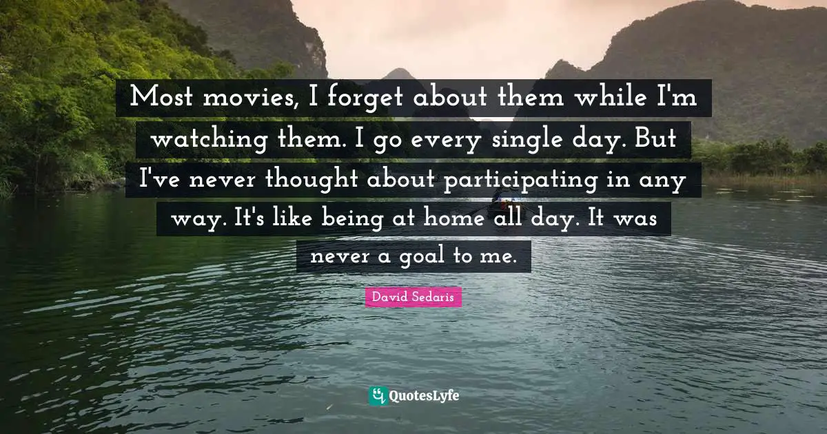 Most movies, I forget about them while I'm watching them. I go every single day. But I've never thought about participating in any way. It's like being at home all day. It was never a goal to me.