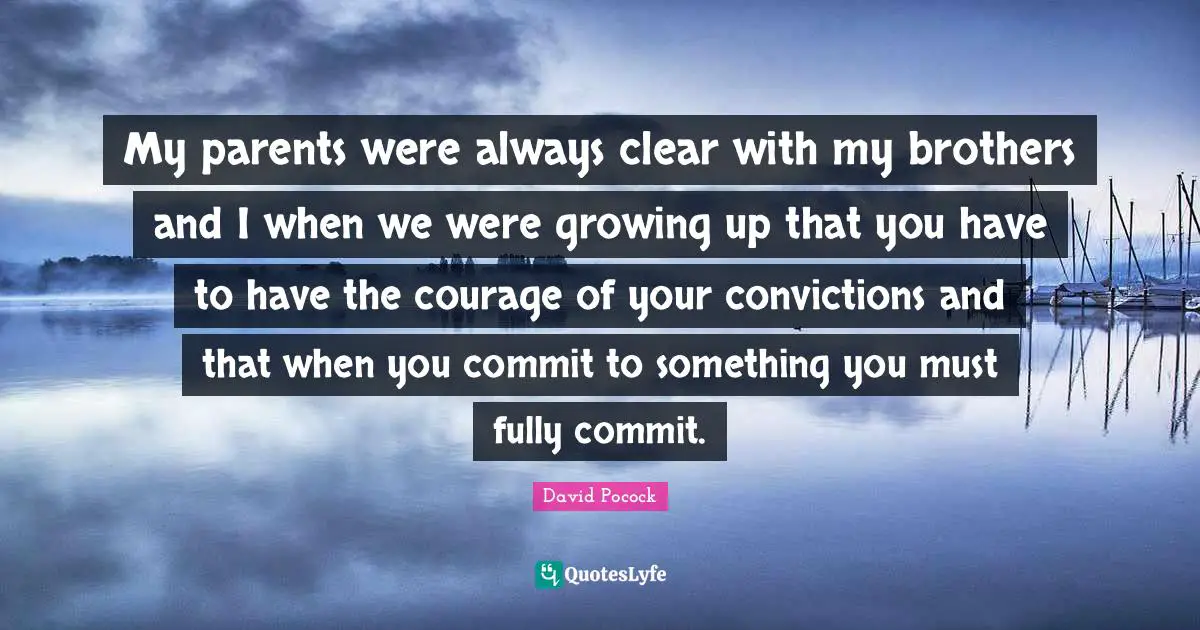 My parents were always clear with my brothers and I when we were growing up that you have to have the courage of your convictions and that when you commit to something you must fully commit.