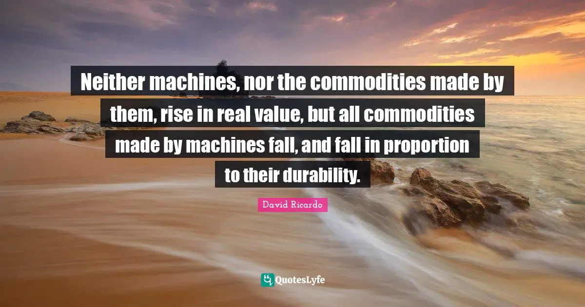 Durability Quotes: "Neither machines, nor the commodities made by them, rise in real value, but all commodities made by machines fall, and fall in proportion to their durability."