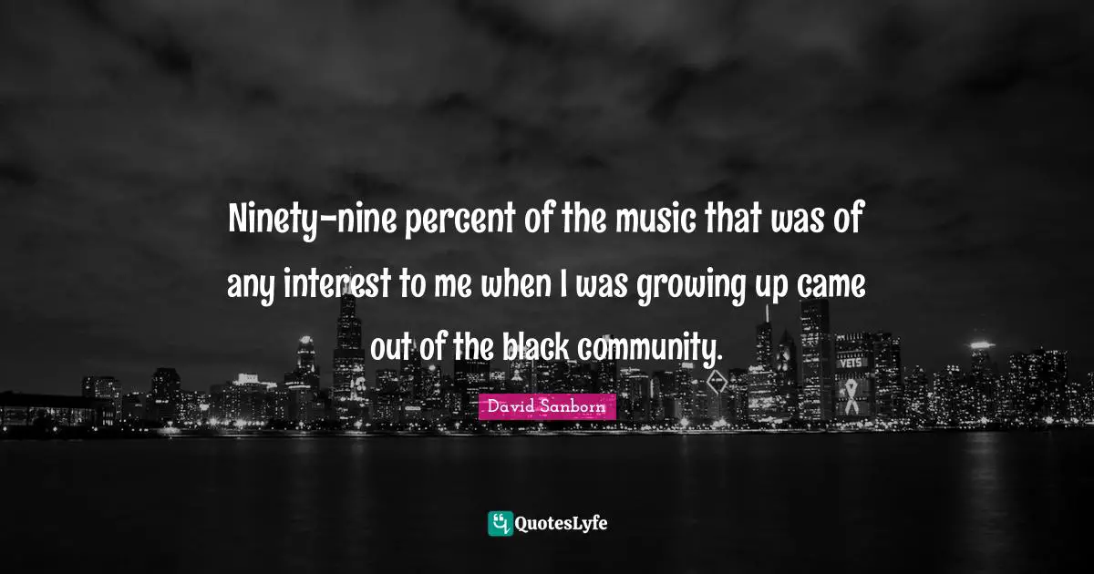 Ninety-nine percent of the music that was of any interest to me when I was growing up came out of the black community.