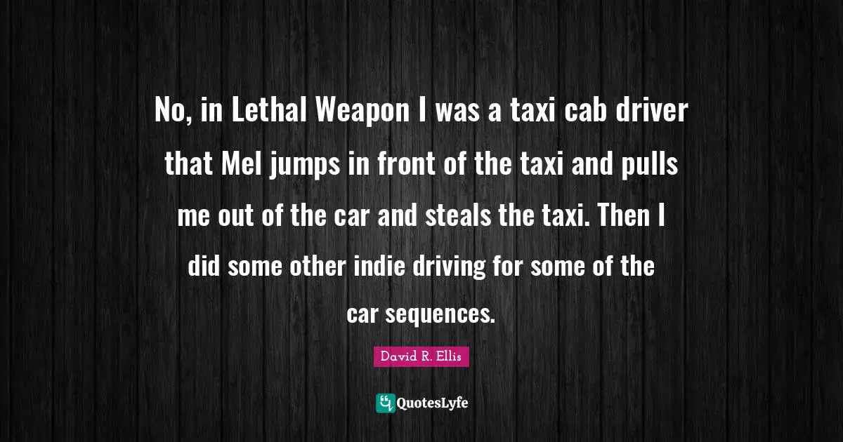 No, in Lethal Weapon I was a taxi cab driver that Mel jumps in front of the taxi and pulls me out of the car and steals the taxi. Then I did some other indie driving for some of the car sequences.