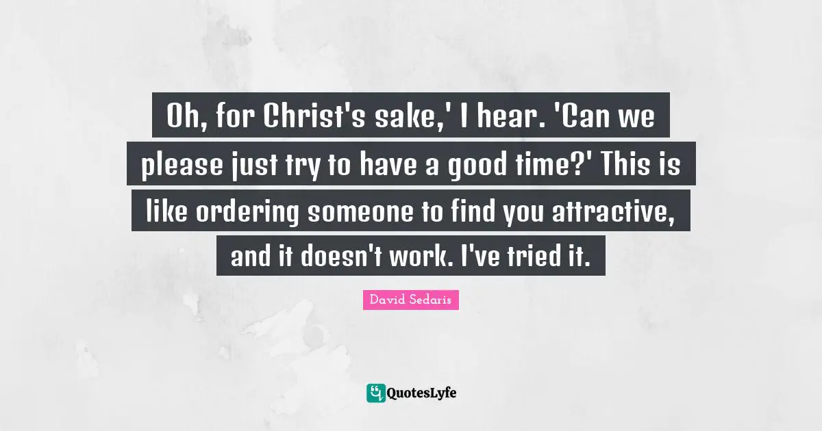Oh, for Christ's sake,' I hear. 'Can we please just try to have a good time?' This is like ordering someone to find you attractive, and it doesn't work. I've tried it.
