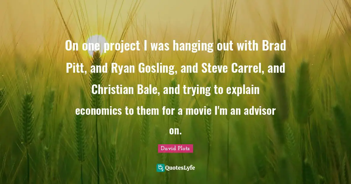 On one project I was hanging out with Brad Pitt, and Ryan Gosling, and Steve Carrel, and Christian Bale, and trying to explain economics to them for a movie I'm an advisor on.