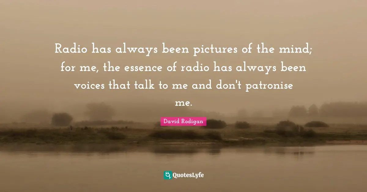 Radio has always been pictures of the mind; for me, the essence of radio has always been voices that talk to me and don't patronise me.