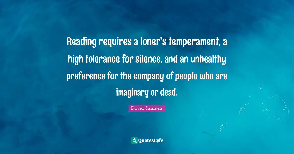 Reading requires a loner's temperament, a high tolerance for silence, and an unhealthy preference for the company of people who are imaginary or dead.