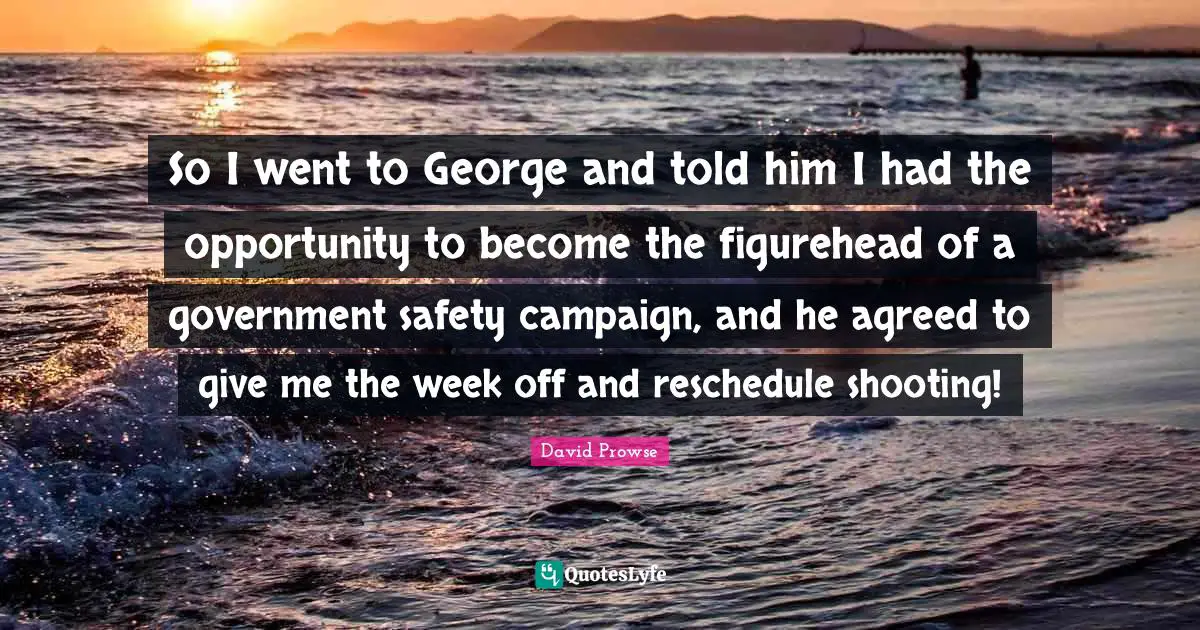 So I went to George and told him I had the opportunity to become the figurehead of a government safety campaign, and he agreed to give me the week off and reschedule shooting!