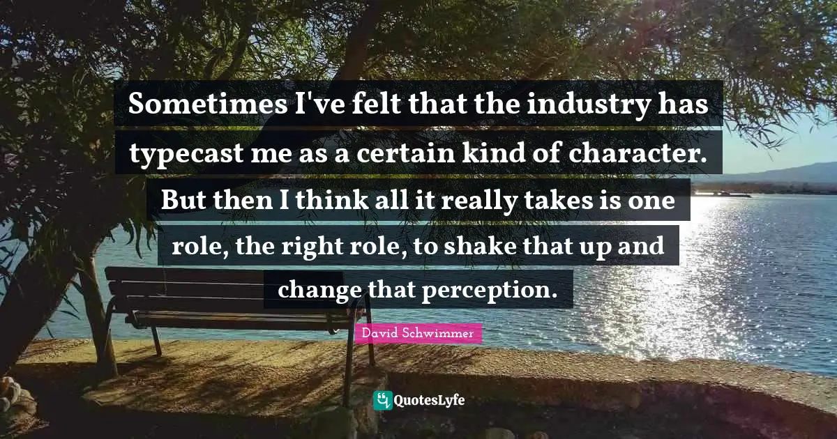 Sometimes I've felt that the industry has typecast me as a certain kind of character. But then I think all it really takes is one role, the right role, to shake that up and change that perception.