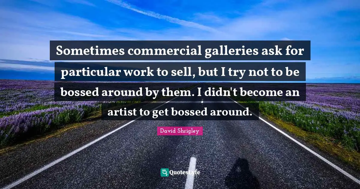 Sometimes commercial galleries ask for particular work to sell, but I try not to be bossed around by them. I didn't become an artist to get bossed around.